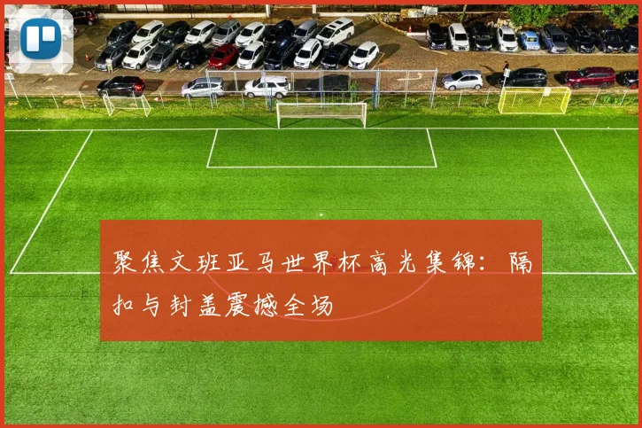聚焦文班亚马世界杯高光集锦:隔扣与封盖震撼全场