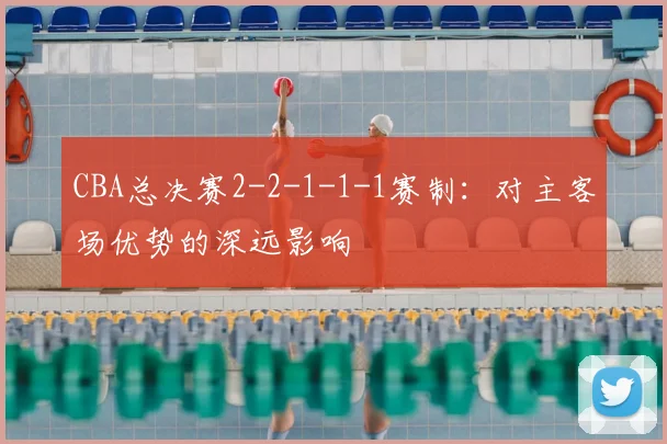 CBA总决赛2-2-1-1-1赛制：对主客场优势的深远影响