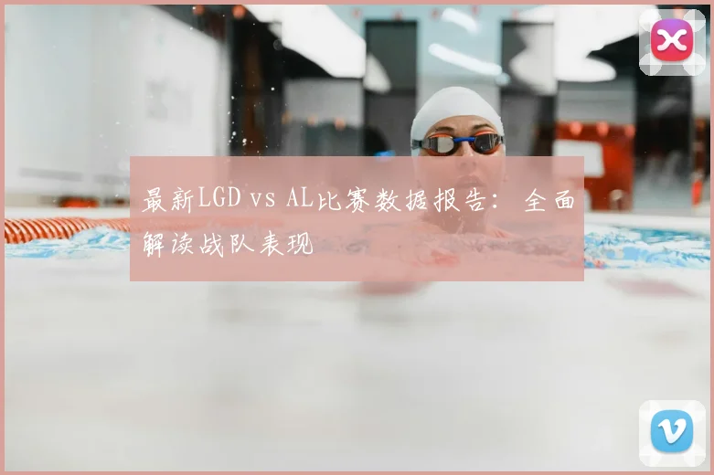 最新LGD vs AL比赛数据报告:全面解读战队表现