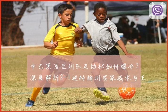 中乙黑马兰州队足协杯如何爆冷？深度解析2-1逆转梅州客家战术与王斯麦吾兰进球