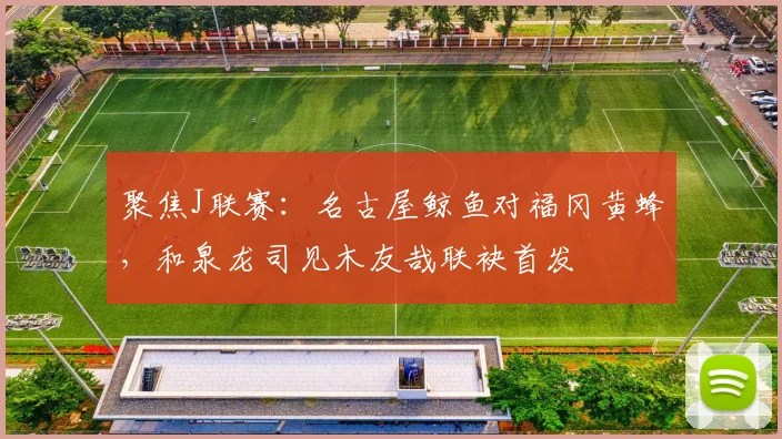 聚焦J联赛:名古屋鲸鱼对福冈黄蜂,和泉龙司见木友哉联袂首发