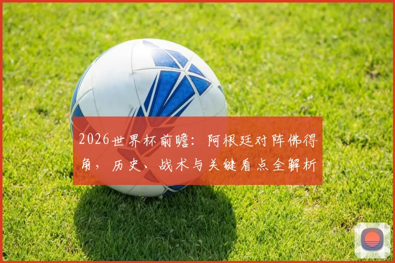 2026世界杯前瞻：阿根廷对阵佛得角，历史、战术与关键看点全解析