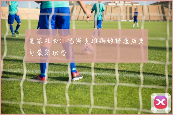 皇家社会：巴斯克雄狮的辉煌历史与最新动态