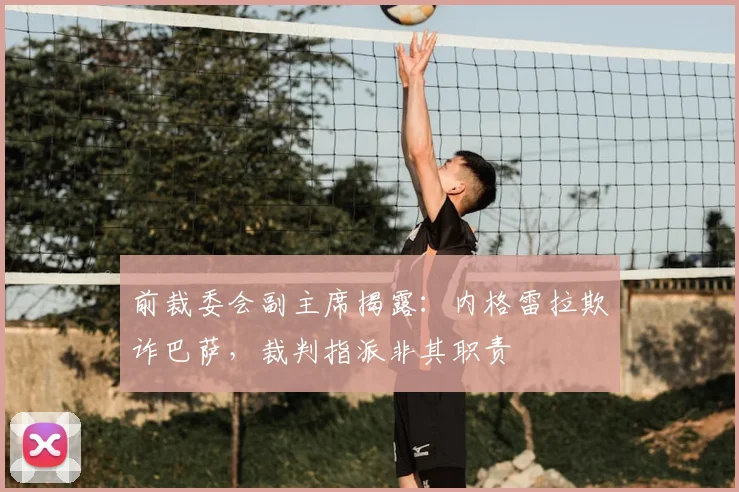 前裁委会副主席揭露：内格雷拉欺诈巴萨，裁判指派非其职责