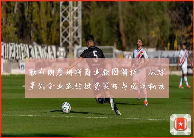 勒布朗詹姆斯商业版图解析：从球星到企业家的投资策略与成功秘诀