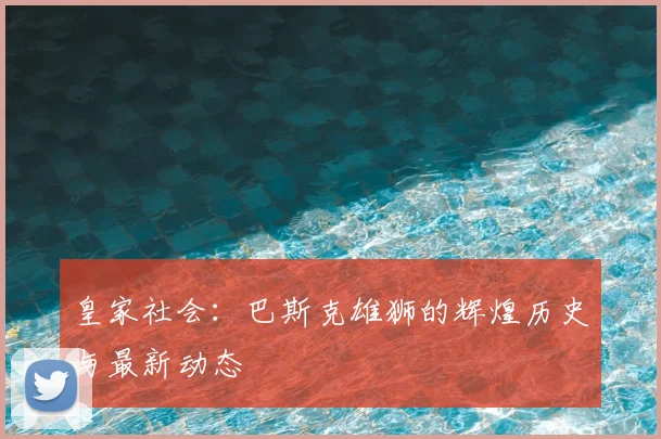 皇家社会：巴斯克雄狮的辉煌历史与最新动态