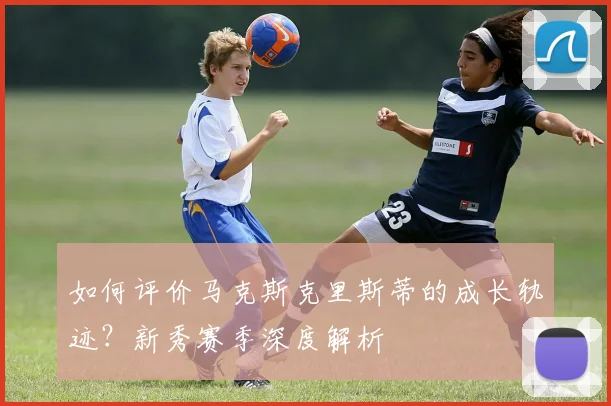 如何评价马克斯克里斯蒂的成长轨迹?新秀赛季深度解析