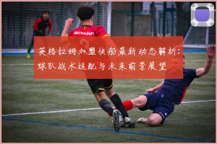 英格拉姆加盟快船最新动态解析:球队战术适配与未来前景展望