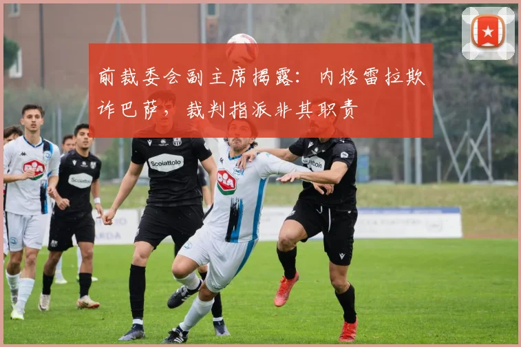 前裁委会副主席揭露：内格雷拉欺诈巴萨，裁判指派非其职责
