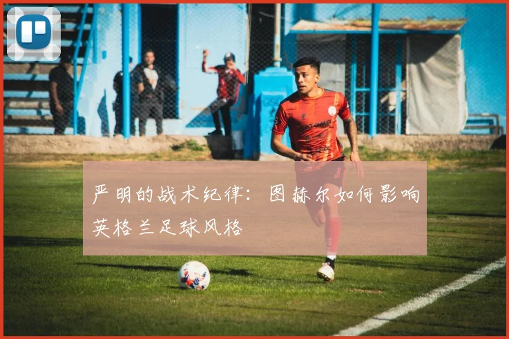 严明的战术纪律：图赫尔如何影响英格兰足球风格