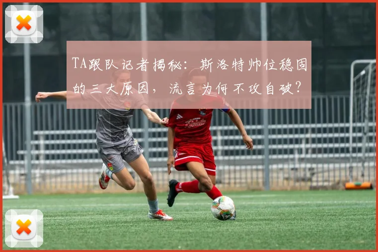 TA跟队记者揭秘：斯洛特帅位稳固的三大原因，流言为何不攻自破？